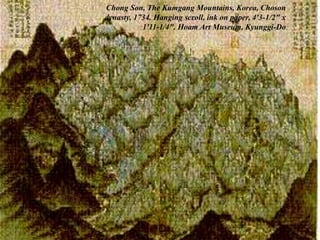 101
• The artist transformed an actual scene into an imaginative
landscape with a sense of rhythmic vitality using sharper, darker
versions of the fibrous brush strokes favored by Chinese literati.
Chong Son, The Kumgang Mountains, Korea, Choson
dynasty, 1734. Hanging scroll, ink on paper, 4'3-1/2" x
1'11-1/4". Hoam Art Museum, Kyunggi-Do.
 