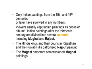 31
• Only Indian paintings from the 15th and 16th
centuries
or later have survived in any numbers.
• Viewers usually kept Indian paintings as books or
albums. Indian paintings after the thirteenth
century are divided into several schools,
including Mughal and Rajput.
• The Hindu kings and their courts in Rajasthan
and the Punjab Hills patronized Rajput painting.
• The Mughal emperors commissioned Mughal
paintings.
 