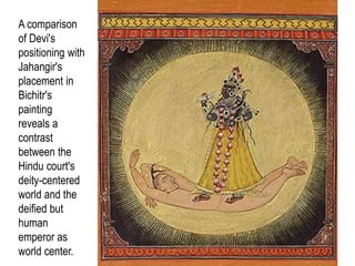 35
A comparison
of Devi's
positioning with
Jahangir's
placement in
Bichitr's
painting
reveals a
contrast
between the
Hindu court's
deity-centered
world and the
deified but
human
emperor as
world center.
 