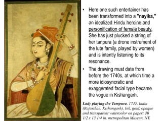 36
• The Kishangarh atelier is
renowned not only for
paintings but also for large-
scale drawings that were
tinted and highly finished.
Images of women drinking
wine, holding flowers, or
playing instruments became a
popular genre in Rajasthani
painting during the first half of
the eighteenth century.
• They evolved from imperial
Mughal depictions of large
concert parties in which
female entertainers served an
auxiliary function.
• Here one such entertainer has
been transformed into a "nayika,"
an idealized Hindu heroine and
personification of female beauty.
She has just plucked a string of
her tanpura (a drone instrument of
the lute family, played by women)
and is intently listening to its
resonance.
• The drawing must date from
before the 1740s, at which time a
more idiosyncratic and
exaggerated facial type became
the vogue in Kishangarh.
Lady playing the Tampura, 1735, India
(Rajasthan, Kishangarh), Ink, gold, opaque
and transparent watercolor on paper; 18
1/2 x 13 1/4 in. metropolitan Museun, NY.
 