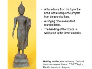 43
• The Sukhothai
Buddha images were
the city's crowning
artistic achievement.
• In the unique
Sukhothai walking-
Buddha statuary type
the artists intended to
express the Buddha's
beauty and perfection.
• A flame leaps from the top of the
head, and a sharp nose projects
from the rounded face.
• A clinging robe reveals fluid
rounded limbs.
• The handling of the bronze is
well suited to the forms' elasticity.
Walking Buddha, from Sukhothai, Thailand,
fourteenth century. Bronze, 7' 2-1/2" high.
Wat Bechamabopit, Bangkok.
 