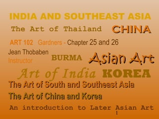 1
INDIA AND SOUTHEAST ASIA
ART 102 Gardners - Chapter 25 and 26
Jean Thobaben
Instructor
The Art of South and Southeast AsiaThe Art of South and Southeast Asia
The Art of China and KoreaThe Art of China and Korea
BURMA Asian ArtAsian Art
The Art of Thailand
Art of India
An introduction to Later Asian Art
CHINACHINA
KOREA
 