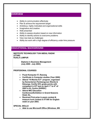 • Ability to communication effectively
• Plan & achieve the requirement target
• Ambitious, highly motivated and organizational skills
• Imaginative and creative
• Well presented
• Ability to assess situation based on new information
• Ability to identify actions to overcome problems
• View new task as challenges
• Ability too work with a high degree of efficiency under time pressure
INSTITUTE TECHNOLOGY TUN ABDUL RAZAK
(ITTAR)
KUALA LUMPUR
Diploma in Business Management
(July 2000 - July 2003)
PROFESIONAL COURSES
• Pusat Komputer IT, Rawang
• Certificate in Computer studies (Year 2000)
• Attend “K-Wanita ICT” program, organized
by Kementerian Pembangunan Wanita &
Keluarga. Certify 93% grade points with
competent in ICT test on April 1st
to 4th
of
2003 in KL Centre (SHRDC)
• Attend MIC Education
Conference/Exhibition in Grand Seasons
Hotel, KL.
• Received First prize in poem contest &
treasure hunt contest in ITTAR for English
week on year 2003.
SPECIAL SKILLS
• Able to use Microsoft Office (Windows, MS
OVERVIEW
EDUCATIONAL BACKGROUND
 