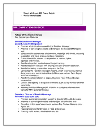 Word, MS Excel, MS Power Point)
• Well Communicate
Palace Of The Golden Horses
Seri Kembangan, Malaysia
Secretary-Resident Manager
Current June 2013 till present
• Provides administrative support to the Resident Manager
• Answers or screens phone calls and manages the Resident Manager’s
mail
• Schedules and coordinates appointments, meetings and events, including
registration and travel arrangements as necessary.
• Transcribes drafts, revises correspondence, memos, flyers,
agendas and minutes.
• Assists with project monitoring and budget tracking.
• Assists Resident Manager with any inquiries and problem resolution.
• Assists in meeting preparation, setup and the flow.
• Completes the Resident Managers reports, which requires input from all
departments and submit to the Board of Directors such as Exco Report
and Executive Report.
• Assist in hotel compilation of Capex, Business Plan, KPI and Budget
presentation
• Monitor and replying to the guest comments such as Trip Advisor or other
comments
• Assisting Resident Manager (Mr. Francis) in doing the administration
works for MAH Selangor Chapter
Secretary, Director of Food & Beverage
November 2009-June 2013
• Provides overall administration support to Director of Food & Beverage
• Answers or screens phone calls and manages the Director’s mail
• Compiling online guest’s comments such as Trip Advisor, Booking.com,
Agoda etc
• Report preparation for Director of Food & Beverage
• Tracking staffs leaves, absenteeism and etc
EMPLOYMENT EXPERIENCE
 