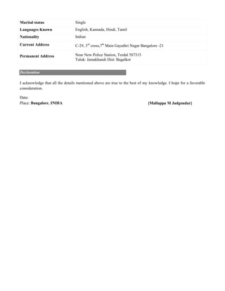 Marital status Single
Languages Known English, Kannada, Hindi, Tamil
Nationality Indian
Current Address C-29, 3rd
cross,7th
Main Gayathri Nagar Bangalore -21
Permanent Address Near New Police Station, Terdal 587315
Taluk: Jamakhandi Dist: Bagalkot
Declaration
I acknowledge that all the details mentioned above are true to the best of my knowledge. I hope for a favorable
consideration.
Date:
Place: Bangalore, INDIA [Mallappa M Jadgoudar]
 