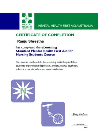 CERTIFICATE OF COMPLETION
has completed the eLearning
Standard Mental Health First Aid for
Nursing Students Course
This course teaches skills for providing initial help to fellow
students experiencing depressive, anxiety, eating, psychotic,
substance use disorders and associated crises.
MENTAL HEALTH FIRSTAIDAUSTRALIA
Date
Betty Kitchener
PantoneC 2735
P
PantoneC 2735
Ranju Shrestha
27-10-2015
 