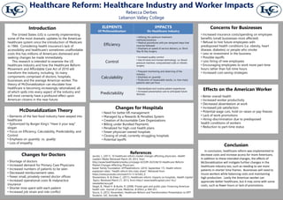 Changes for Doctors
• Shortage of doctors
• Increased demand for Primary Care Physicians
• Increased numbers of patients to be seen
• Decreased reimbursement rates
• Fewer small, privately-owned doctor offices
• Increased operational costs & malpractice
insurance
• Shorter time spent with each patient
• Increased job strain and role conflict
• Need for better ER management
• Managed by a Rewards & Penalties System
• Creation of Accountable Care Organizations
• Billing under Bundled Payments
• Penalized for high-cost health plans
• Fewer physician-owned hospitals
• Closing of small, currently struggling hospitals
• Potential layoffs
Changes for Hospitals
McDonaldization Theory
• Elements of the fast-food industry have seeped into
healthcare
• Epitomized by Burger King’s “Have it your way”
slogan
• Focus on Efficiency, Calculability, Predictability, and
Control
• Emphasis on quantity vs. quality
• Loss of empathy
The United States (US) is currently implementing
some of the most dramatic updates to the American
healthcare system since the introduction of Medicare
in 1966. Considering health insurance’s lack of
accessibility and healthcare’s sometimes unaffordable
costs this has millions of Americans distressed and
seeking changes be made immediately.
This research is intended to examine the US
healthcare industry and how the Healthcare Reform
Movement and Affordable Care Act of 2010 will
transform the industry, including its many
components comprised of doctors, hospitals,
businesses and the average American worker. The
theory of McDonaldization can elucidate how
healthcare is becoming increasingly rationalized, all
of which spills into every aspect of the industry and
will most certainly have a profound effect upon
American citizens in the near future.
Introduction ELEMENTS
Of McDonaldization
IMPACTS
On Healthcare Industry
Efficiency
• Utilizing the optimum treatment
methods/solutions
• Medical procedures with pre-designed steps that
must be followed
• Emphasis on speed of service delivery, i.e. Short
Stay & Day Surgery
Control
• Increased quality control
• Use of more non-human technology i.e. blood
pressure machine, computerized scale or robotic
surgery
Calculability
• Frequent monitoring and observing of the
industry
• Emphasis on quantity
• Production of measurable results, i.e. how many
patients seen per hour
Predictability
• Standardized and routine patient experiences
• Increased preventative care to anticipate future
illnesses
• Increased insurance costs/spending on employee
benefits (small businesses most affected)
• Refusal to hire future employees with
predisposed health conditions (i.e. obesity, heart
disease, diabetes) or people who smoke
• Less re-investment in the business
• Possible layoffs
• Less hiring of new employees
• Encouraging employees to work more part-time
hours rather than full-time hours
• Increased cost-saving strategies
Concerns for Businesses
Effects on the American Worker
• Better overall health
• Increased worker productivity
• Decreased absenteeism at work
• Increased job satisfaction
• Potential wage cuts, hold on raises or pay-freezes
• Lack of work promotions
• Hiring-discrimination due to predisposed
health conditions of workers
• Reduction to part-time status
In conclusion, healthcare reform was implemented to
decrease costs and increase access for more Americans.
In addition to these intended changes, the effects of
McDonaldization will instigate further changes in the
healthcare industry too, such as needing to see more
patients in shorter time frames. Businesses will need to
insure workers while balancing costs and maintaining
high production. Lastly the American worker can
appreciate better healthcare, but it may come with some
costs, such as fewer hours or lack of promotions.
Conclusion
References
Jacobs, L. (2011). 10 healthcare reform market changes affecting physicians. Health
Leaders Media. Retrieved March 20, 2013, from
http://www.healthleadersmedia.com/page-4/COM-263538/10-Healthcare-Reform-
Market-Changes-Affecting-Physicians
Kaiser Family Foundation. KFFheathreform. (2010, September 17). Health reform
explained video: "Health reform hits main street". Retrieved from
https://www.youtube.com/watch?v=3-Ilc5xK2_E
Sharamitaro, A. & Drew, C. (2011). Healthcare reform: Impacts on hospitals. Health Capital
Topics. Retrieved March 21, 2013, from http:// www.healthcapital.com/ hcc/
newsletter/aca.pdf
Siegel, B., Mead H. & Burke, R. (2008). Private gain and public pain: Financing American
health care. Journal of Law, Medicine, & Ethics. p. 644-651.
Youcis, S. (2012, November). Healthcare Reform and Transformation Presentation to DPT
Students. LVC, Annville, PA.
Healthcare Reform: Healthcare Industry and Worker Impacts
Rebecca Derbes
Lebanon Valley College
 