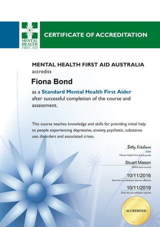 CEO
Mental Health First Aid Australia
Betty Kitchener
MHFA Instructor(s)
Date this accreditation became effective
Date this accreditation expires
as a Standard Mental Health First Aider
after successful completion of the course and
assessment.
This course teaches knowledge and skills for providing initial help
to people experiencing depressive, anxiety, psychotic, substance
use, disorders and associated crises.
MENTAL HEALTH FIRST AID AUSTRALIA
accredits
CERTIFICATE OF ACCREDITATION
ACCREDITED
Fiona Bond
10/11/2016
10/11/2019
Stuart Mason
 