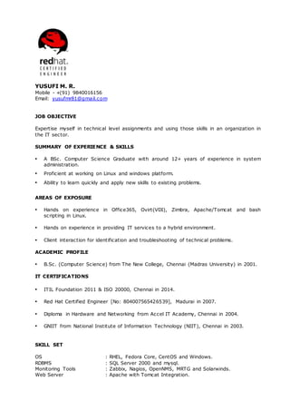 YUSUFI M. R.
Mobile - +(91) 9840016156
Email: yusufmr81@gmail.com
JOB OBJECTIVE
Expertise myself in technical level assignments and using those skills in an organization in
the IT sector.
SUMMARY OF EXPERIENCE & SKILLS
▪ A BSc. Computer Science Graduate with around 12+ years of experience in system
administration.
▪ Proficient at working on Linux and windows platform.
▪ Ability to learn quickly and apply new skills to existing problems.
AREAS OF EXPOSURE
▪ Hands on experience in Office365, Ovirt(VDI), Zimbra, Apache/Tomcat and bash
scripting in Linux.
▪ Hands on experience in providing IT services to a hybrid environment.
▪ Client interaction for identification and troubleshooting of technical problems.
ACADEMIC PROFILE
▪ B.Sc. (Computer Science) from The New College, Chennai (Madras University) in 2001.
IT CERTIFICATIONS
▪ ITIL Foundation 2011 & ISO 20000, Chennai in 2014.
▪ Red Hat Certified Engineer [No: 804007565426539], Madurai in 2007.
▪ Diploma in Hardware and Networking from Accel IT Academy, Chennai in 2004.
▪ GNIIT from National Institute of Information Technology (NIIT), Chennai in 2003.
SKILL SET
OS : RHEL, Fedora Core, CentOS and Windows.
RDBMS : SQL Server 2000 and mysql.
Monitoring Tools : Zabbix, Nagios, OpenNMS, MRTG and Solarwinds.
Web Server : Apache with Tomcat Integration.
 