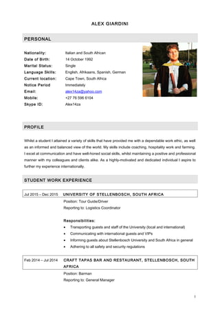 ALEX GIARDINI
PERSONAL
Nationality: Italian and South African
Date of Birth: 14 October 1992
Marital Status: Single
Language Skills: English, Afrikaans, Spanish, German
Current location: Cape Town, South Africa
Notice Period Immediately
Email: alex14za@yahoo.com
Mobile: +27 76 596 6104
Skype ID: Alex14za
PROFILE
Whilst a student I attained a variety of skills that have provided me with a dependable work ethic, as well
as an informed and balanced view of the world. My skills include coaching, hospitality work and farming.
I excel at communication and have well-honed social skills, whilst maintaining a positive and professional
manner with my colleagues and clients alike. As a highly-motivated and dedicated individual I aspire to
further my experience internationally.
STUDENT WORK EXPERIENCE
Jul 2015 – Dec 2015 UNIVERSITY OF STELLENBOSCH, SOUTH AFRICA
Position: Tour Guide/Driver
Reporting to: Logistics Coordinator
Responsibilities:
• Transporting guests and staff of the University (local and international)
• Communicating with international guests and VIPs
• Informing guests about Stellenbosch University and South Africa in general
• Adhering to all safety and security regulations
Feb 2014 – Jul 2014 CRAFT TAPAS BAR AND RESTAURANT, STELLENBOSCH, SOUTH
AFRICA
Position: Barman
Reporting to: General Manager
1
 