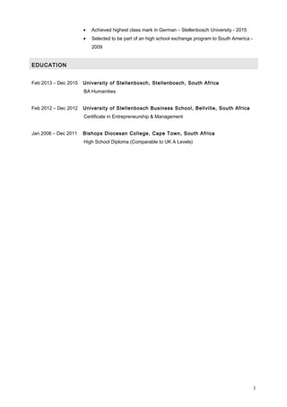 • Achieved highest class mark in German – Stellenbosch University - 2015
• Selected to be part of an high school exchange program to South America -
2009
EDUCATION
Feb 2013 – Dec 2015 University of Stellenbosch, Stellenbosch, South Africa
BA Humanities
Feb 2012 – Dec 2012 University of Stellenbosch Business School, Bellville, South Africa
Certificate in Entrepreneurship & Management
Jan 2006 – Dec 2011 Bishops Diocesan College, Cape Town, South Africa
High School Diploma (Comparable to UK A Levels)
3
 
