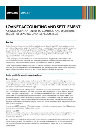 LOANET
LOANET ACCOUNTING AND SETTLEMENT
A single point of entry to control and distribute
securities lending data to all systems
Overview
SunGard’s Loanet Accounting and Settlement also known as “Loanet” is a highly automated accounting
and settlement processing system for securities finance transactions, with a particular emphasis on borrow
and loan activity that settles through Depository Trust Company (DTC). Since its beginnings in 1980,
the Loanet system has aimed to provide the highest degree of automation possible, fully integrating
securities lending activity with its clients’ trading, bookkeeping, stock record, risk, capital, credit,
regulatory, settlement and funding systems.
Loanet is designed to automate the flow of information between all systems that are involved in the
securities lending process. For clients that utilize the system to its fullest capacity, Loanet becomes the
single point of entry to control and distribute securities lending data to all systems.
Loanet invoices clients on a transaction basis for the core accounting, reporting and settlement processing
services it provides. Included with the billable services that are detailed on the Loanet invoice each month
are the following underlying services for which Loanet does not bill its full service users.
Service provided to Loanet’s accounting clients:
Community access
Loanet provides access to the largest single community of borrowers and lenders utilizing a common
processing environment. Because Loanet provides an information exchange standard for all participants,
Loanet clients enjoy seamless automation between participants without the need for clients to build “one
off” and/or customized information exchanges.
The Loanet system supports not only internal automation for a client’s own systems as described above,
but a high degree of automation with other participants in the marketplace - in trade initiation through
Loanet Centralized Order Routing (LCOR); collateral maintenance through Loanet Automated Mark
System (LAMS); automated return processing through Loanet Automated Receive System (LARS); real-
time interactive daily contract reconciliation through Contract Compare and Correction; rebate accrual
reconciliation through Daily and Monthly Rebate Comparison; automated callback processing through
Autowrap; real-time contract recall processing through the Loanet Automated Recall Management System
(ARMS) – amongst others.
As of January, 2009, more than 175 unique borrowers and lenders, representing more than 400 separate
business units, participate in the Loanet community.
Unlimited scalability
Clients do not need to be concerned about systems capacities since Loanet ensures that its platforms and
systems are constantly upgraded and enhanced to handle the largest volume of securities lending
transactions in the world.
All Loanet services and features are provided on an unlimited basis to full service Loanet clients. In other
words, whether you have 100 contracts or 100,000 contracts, and whether you do business with 10 or
200 accounts, contract comparison (for instance) is provided free of charge with all your participating
contra parties.
 
