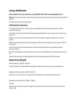 Jenny DeBartolo
9335 E Baseline Rd. Apt. 2019 Mesa Az. 85209 480-434-7668 email jengt4@gmail.com
Objective :To buildalongterm careerwiththe opportunityof growthandbe able toprovide myskillsin
the best
possible waytoachieve companygoals
Professional Summary
Financial professional whoisaself-starterandcapable of effectivelyfunctioningwithminimum
supervision.Known
for takinginitiative andskilledatmeetingchallengesanddeadlines.A teamplayerwhoisattentive to
detail and
producesqualityresults.Computerproficient.Areasof expertise.Highlyexperiencedincustomer
service
HighlyexperiencedCustomerService professional.Able tohandle ahighvolume of customercallsina
fast- paced
environment,withminimumsupervision, whilemaintainingemphasisonthe highestqualityof
consumerservice.
Excellentlisteningskills,oral andwrittencommunications.Comfortable ininteractingwithall levelsof
the
organizationandpublic.Excellentproblemsolving.Friendlyrespectfulhelpfulteamplayer.
Experience Details
Pinnacle Nissan 12/7/15 -Present
Financeassistant,my job entitles of funding deals,billing deals,customerservices,calling banks.
FlagshipCreditAcceptance 5/18/15 -11/27/15
My jobconsistas a floaterforfunding.Myresponsibilitiesalsoincludedscanningcontracts.
Advantage LearningCenter( 7/2005 - 7/2010 )
Teacher
My jobdutiesincludededucationforages2 yearsoldto 12 yrs old.Planlessonplansactivitieswith
children.My
 