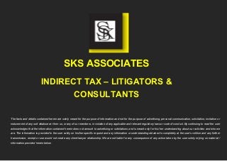 SKS ASSOCIATES
INDIRECT TAX – LITIGATORS &
CONSULTANTS
The facts and details contained herein are solely meant for the purpose of information and not for the purpose of advertising, personal communication, solicitation, invitation or
inducement of any sort whatsoever from us, or any of our members, in violation of any applicable and relevant regulatory laws or code of conduct. By continuing to read the user
acknowledges that the information contained herein does not amount to advertising or solicitations and is meant only for his/ her understanding about our activities and who we
are. The information is provided to the user solely on his/her specific request and any information or understanding obtained is completely at the user’s volition and any further
transmission, receipt or use would not create any client-lawyer relationship. We are not liable for any consequence of any action taken by the user solely relying on material /
information provided herein below.
 