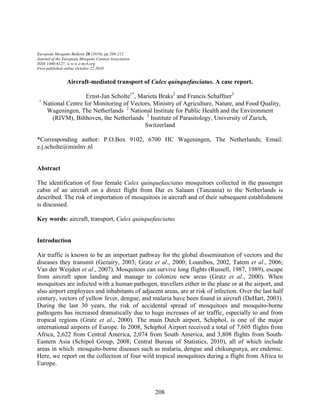 208
European Mosquito Bulletin 28 (2010), pp 208-212
Journal of the European Mosquito Control Association
ISSN 1460-6127; w.w.w.e-m-b.org
First published online October 22 2010
Aircraft-mediated transport of Culex quinquefasciatus. A case report.
Ernst-Jan Scholte1*
, Marieta Braks2
and Francis Schaffner3
1
National Centre for Monitoring of Vectors, Ministry of Agriculture, Nature, and Food Quality,
Wageningen, The Netherlands 2
National Institute for Public Health and the Environment
(RIVM), Bilthoven, the Netherlands 3
Institute of Parasitology, University of Zurich,
Switzerland
*Corresponding author: P.O.Box 9102, 6700 HC Wageningen, The Netherlands; Email:
e.j.scholte@minlnv.nl
Abstract
The identification of four female Culex quinquefasciatus mosquitoes collected in the passenger
cabin of an aircraft on a direct flight from Dar es Salaam (Tanzania) to the Netherlands is
described. The risk of importation of mosquitoes in aircraft and of their subsequent establishment
is discussed.
Key words: aircraft, transport, Culex quinquefasciatus
Introduction
Air traffic is known to be an important pathway for the global dissemination of vectors and the
diseases they transmit (Gezairy, 2003; Gratz et al., 2000; Lounibos, 2002, Tatem et al., 2006;
Van der Weijden et al., 2007). Mosquitoes can survive long flights (Russell, 1987, 1989), escape
from aircraft upon landing and manage to colonize new areas (Gratz et al., 2000). When
mosquitoes are infected with a human pathogen, travellers either in the plane or at the airport, and
also airport employees and inhabitants of adjacent areas, are at risk of infection. Over the last half
century, vectors of yellow fever, dengue, and malaria have been found in aircraft (DeHart, 2003).
During the last 30 years, the risk of accidental spread of mosquitoes and mosquito-borne
pathogens has increased dramatically due to huge increases of air traffic, especially to and from
tropical regions (Gratz et al., 2000). The main Dutch airport, Schiphol, is one of the major
international airports of Europe. In 2008, Schiphol Airport received a total of 7,605 flights from
Africa, 2,622 from Central America, 2,074 from South America, and 3,808 flights from South-
Eastern Asia (Schipol Group, 2008; Central Bureau of Statistics, 2010), all of which include
areas in which mosquito-borne diseases such as malaria, dengue and chikungunya, are endemic.
Here, we report on the collection of four wild tropical mosquitoes during a flight from Africa to
Europe.
 