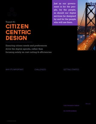 10 A GOVLOOP GUIDE
Trend #1:
Citizen
Centric
Design
Ensuring citizen needs and preferences
drive the digital agenda, rather than
focusing solely on cost cutting & efficiencies
WHY IT’S IMPORTANT:
Cost cutting and efficiency are two buzzwords
that often accompany the push for government
services to go digital. But these internal pressures
should be extra incentive — not the driving force
— behind digital service initiatives. Why? Simply
put, an internal-facing digital strategy leads to
stakeholder-centric design and runs counter to
government’s mission of serving citizens.
Just as our government is for the people, by the
people, so should our digital services be designed
by and for the people who will use them. Agency
officials who find it difficult to justify investment
in digital services without a financial incentive
should consider the funds wasted on a portal or
website that goes unused. Digital strategies must
be user-centric in their design if we are to reap
any return on investment.
CHALLENGES:
To truly allow consumers to guide the decision and
design of digital services, organizations must diligent-
ly solicit input from that cohort. But there is no tem-
plate for citizen engagement, and many agencies
may find it challenging to attain meaningful feedback
from their full cohort of users. For instance, solic-
itation for comment may require using a variety of
mediums if users do not have the same access to
or knowledge of digital services. The process itself
may also consume significant resources if agencies
choose to conduct user groups or alpha tests with a
wide range of users.
This latter challenge is only compounded by the fact
that citizen-centric design is not a “one and done”
initiative. It requires consistent solicitation for feed-
back from users and revision based on that input.
For a government agency with tight resources, the
commitment required to engage citizens in design
can be daunting. Other agency pressures, such as
a desire to cut costs in digital service projects, can
also challenge investment.
GETTING STARTED:
Engaging citizens in the design process can seem
overwhelming, but you don’t have to launch a
series of focus groups or poll half the U.S. pop-
ulation to get a better understanding of what
consumers want from your digital services. Sam-
pling a small group of end users can go a long
way toward determining what digital services you
need and how they should look. Additionally, 18F
encourages agencies to consider federal employ-
ees as citizens with preferences, too. An internal
request for feedback from your colleagues —
called “hallway tests” — can yield great input with-
out the same concerns about privacy and mar-
keting costs that accompany external campaigns.
If you do want to create more formal programs
for citizen-centric design, don’t forget to check
out the many government resources that provide
how-tos on getting citizens engaged. The U.S.
Public Participation Playbook provides a checklist,
case studies, and suggested metrics for design-
ing public participation programs. Additionally,
the TechFAR Handbook explains how the federal
procurement process can be leveraged to “sup-
port an iterative, customer-driven software de-
velopment process.”
Just as our govern-
ment is for the peo-
ple, by the people,
so should our digital
services be designed
by and for the people
who will use them.
 