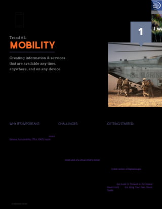 12 A GOVLOOP GUIDE
Trend #2:
Mobility
Creating information & services
that are available any time,
anywhere, and on any device
WHY IT’S IMPORTANT:
Given the influx of mobile devices into the mar-
ketplace, agencies can no longer assume that
citizens will use traditional routes to access re-
sources and information. According to a recent
General Accountability Office (GAO) report, the
number of individual users accessing one agen-
cy website via a smart phone or tablet rose from
57,428 in 2011 to 1,206,959 in 2013. Mobile solu-
tions are necessary for agencies to continue serv-
ing the public.
However, mobility goes beyond offering services
on a phone or tablet. Consumers and personnel
alike increasingly expect the same level of service
from government as they do from the private
sector. That means making information as ac-
cessible as possible, whether that information is
used simply to make the public aware or to allow
an employee to work remotely.
CHALLENGES:
Creating effective mobile solutions requires more
than designing websites to be mobile-friend-
ly. For many agencies, security concerns are
especially daunting because mobility extends
security to a variety of settings including cloud
storage and devices themselves. From a citizen’s
perspective, privacy is also a concern because
many device-enabled applications use some lo-
cation-aware components and require personal
information for access.
Iowa’s recent pilot of a virtual driver’s license is a
prime example of how such concerns may im-
pede innovation. Although the virtual license may
be easier to carry and use, it also blurs the line
between public and private information. For in-
stance, if police officers request a license and are
handed a phone, they immediately have access
to a plethora of information beyond what is dis-
played on a physical ID. What’s more, if the license
displays a Social Security number, that informa-
tion could be stored in a potentially insecure cloud
used to house the rest of a phone’s data.
GETTING STARTED:
You don’t have to build a mobile application from
scratch in order to make strides toward mobile
governance. Mobility can take many forms and
serve many ends. The first step to creating a robust
mobile strategy for your department or agency re-
quires setting an objective. That objective, whether
it’s increasing remote opportunities for employees
or reaching more tech-savvy citizens, will heavi-
ly dictate the regulatory, privacy, and technology
considerations of solution development.
Once you determine which mobile solutions you
want to develop, leverage the successes of oth-
er government agencies to help you get started.
The mobile section of DigitalGov.gov periodically
highlights examples of effective mobile initiatives
in government, while open source websites like
GitHub house free coding for mobile solutions
developed by other government agencies. Ad-
ditionally, the Guide to Telework in the Federal
Government and the Bring Your Own Device
Toolkit, offer guidance on how to execute and
communicate easy first steps toward creating a
mobile workforce.
1
 