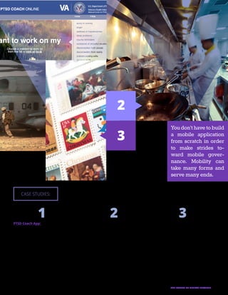 13THE FUTURE OF DIGITAL SERVICES
PTSD Coach App:
Created by the Department of Veterans Affairs in
conjunction with the Department of Defense’s Na-
tional Center for Telehealth and Technology, this
mobile app allows government to connect with
victims of posttraumatic stress disorder without
further straining government medical and psychi-
atric resources for veterans. It provides informa-
tion on PTSD and potential treatments; tools to
screen, track, and manage stress symptoms; and
links to additional resources and support. Since its
launch in 2011, the application has been down-
loaded more than 100,000 times in 74 countries.
Mobile Restaurant Inspections:
Instead of taking notes on-site, returning to a
desktop to complete official forms, and then mail-
ing a completed inspection to the business own-
er, restaurant inspectors in Mecklenburg County,
N.C., can now complete an entire inspection with-
out entering a government building. The county
supplied inspectors with Microsoft Surface Pro
tablets and mobile printers, allowing them to file
and print scores on the go. As a result, inspectors
are able to check more restaurants in less time
and business owners can display improved safe-
ty scores as soon as they are determined onsite.
U.S. Postal Service Stamp Tracking:
One way USPS increases revenue is by designing
and selling stamps for seasonal occasions. But
when a vendor or post office unexpectedly runs
out of holiday stamps, consumers can take the
temporary shortcoming as a broader reflection
of poor customer service. To avoid disappoint-
ing customers, USPS has created a desktop and
mobile application that allows office staff to track
their stock of holiday stamps at any time and in
any setting. The data from this application is used
to stock offices with additional stamps before their
supplies are depleted, and it alerts the national of-
fice to adjust levels of production as needed.
CASE STUDIES:
2
3
1 2 3
You don’t have to build
a mobile application
from scratch in order
to make strides to-
ward mobile gover-
nance. Mobility can
take many forms and
serve many ends.
 