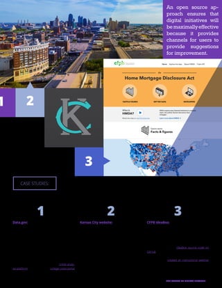 15THE FUTURE OF DIGITAL SERVICES
CFPB IdeaBox:
The Consumer Financial Protection Bureau (CFPB)
used in-house staff and resources to build an ap-
plication to help the organization collect, organize,
and solicit comments on innovative ideas. After
formalizing the application process at CFPB, the
agency published the IdeaBox source code on
GitHub so that it can be downloaded, customized,
and implemented at any other federal agency. Ad-
ditionally, CFPB created an instructional webinar
to help other agencies implement the application.
Kansas City website:
Kansas City, Mo., launched a new website, KCMO.
gov, in early 2014. Instead of using an external
design team, the city government built the entire
website using internal talent and open source
hosting. The resultant website is the largest mu-
nicipal open source WordPress site in the country.
In addition to allowing the city the flexibility to cus-
tomize the website to specific local needs, officials
said the open source approach reduced the cost
of launching a new web portal by 75 percent.
Data.gov:
Arguably the largest open source endeavor un-
dertaken by government to date, data.gov is
powered by two open source applications, CKAN
and WordPress, and was developed through
open processes on GitHub. To date, it houses
more than 130,000 datasets, which are also pub-
lished via open source processes. The website’s
applications page highlights ways the portal’s in-
formation has been leveraged to build other free
government applications, such as a crime analy-
sis platform in Chicago and a college costs portal
for the Department of Education.
CASE STUDIES:
1
3
1 2 3
An open source ap-
proach ensures that
digital initiatives will
bemaximallyeffective
because it provides
channels for users to
provide suggestions
for improvement.
2
 