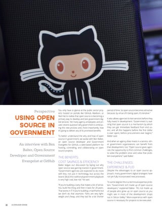 16 A GOVLOOP GUIDE
Perspective
Using Open
Source in
Government
An interview with Ben
Balter, Open Source
Developer and Government
Evangelist at GitHub
You only have to glance at the public sector proj-
ects hosted on portals like GitHub, Madison, or
Red Hat to realize that open source is becoming a
primary way to develop and test government dig-
ital services. Yet many agency employees and pri-
vate citizens question why government is embrac-
ing this new process and, more importantly, how
it’s going to deliver any of its promised benefits.
To better understand the why and how of open
source in government, we spoke with Ben Balter,
an open source developer and Government
Evangelist for GitHub, a web-based platform for
hosting, controlling, and collaborating on open
source projects.
THE BENEFITS:
COST SAVINGS & EFFICIENCY
Balter began our discussion by laying out why
open source was gaining traction in government.
“Government agencies are expected to do more
with less, not just in technology, but across the
board. [But] the traditional government playbook
is very high cost, low risk,” he said.
“If you’re building a tank, that makes a lot of sense.
You build the thing and then it lasts for 20 years.
That works in IT if you’re building a mainframe but
we don’t do that anymore. Parts are very light-
weight and cheap, and they last for a lot shorter
period of time. So open source becomes attractive
because, by virtue of it being open, it’s iterative.”
It also allows agencies to test services before they
fully invest in development. “Government is real-
izing that open source is a mechanism by which
they can get immediate feedback from end us-
ers; and all this happens before the first dollar
is ever spent, before procurement ever begins,”
Balter said.
And when an agency does invest in a service, oth-
er government organizations can benefit from
that development, too. “Open source gives agen-
cies the opportunity to find common challenges,
to solve the problem once and solve that prob-
lem everywhere,” said Balter.
THE CHALLENGES:
EXPERIENCE & FUD
Despite the advantages to an open source ap-
proach, many government digital strategies have
not yet fully incorporated new processes.
To some degree this is a technical expertise prob-
lem. “Government isn’t made up of open source
developers,” explained Balter. “It’s not made up
of people who grew up on open source as you
might see in most of the development shops
out in Silicon Valley.” More experience with open
source is necessary for projects to be executed.
 