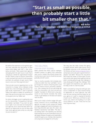 17THE FUTURE OF DIGITAL SERVICES
But before that experience can be gained, agen-
cies must overcome the real barrier to open
source, which Balter calls “FUD” — fear, uncer-
tainty, and doubt. “When government agencies
start going down the open source route, they’re
using [it] as a vehicle for organizational change,”
he said. “There’s a clash of cultures. Government
is very command and control. It’s very top-down,
and that’s the antithesis of open source. Open
source is very much ‘best argument wins.’”
There are also concerns regarding return on the
investment to change. Some employees simply
doubt that a free technology and process can
yield results. “Government is used to spending
millions and millions of dollars on something, so
when they see the price tag is zero, they assume
it’s too good to be true,” Balter said.
For others, the bigger concern is getting the most
out of a new process. “Transparency is still seen
as a liability,” said Balter. “If you don’t do open
source right, it can come back not necessarily to
hurt agencies, but to show that they didn’t cap-
italize on an opportunity as much as they could
have. Some agencies look at that as a very high
risk and not worth it.”
THE SOLUTION:
STEP-BY-STEP TESTING
Balter asserted that these cultural challenges
shouldn’t prevent an agency from embracing
open source. Instead, they should indicate that
transitioning to open source should be executed
gradually and with caution.
“Start as small as possible, then probably start
a little bit smaller than that,” said Balter. “Just to
go through the motions of learning what a pull
record is, what an issue is, and what a reposito-
ry is... Even creating a list of non-code things will
make the conversation a bit more concrete and
tangible.” Examples he offered were using open
source to track favorite chocolate chip cookie
recipes or get feedback on the best lunch places
near the office.
When you’re ready to further engage with open
source, continue to do so incrementally. “Once
agencies are ready to push outside the firewall
and begin engaging with external developers, the
best thing that we’ve seen take off is what I call
‘feedback repositories,’” said Balter. “The idea is
not putting code in the repository, but servicing
those existing one-on-one conversations that usu-
ally happen between the agency and stakeholders
outside the agency. Just creating a data repository
and using issues to engage the community.”
This easy step also helps connect the agency
to support services. Within open source, one of
the greatest resources is the community itself.
“On GitHub, we have GitHub.com/government, a
semiprivate community open to government em-
ployees,” said Balter. “Because the only person
who knows the answer to those types of ques-
tions are the other government agencies that are
either currently going through that challenge or
have already gone through that challenge.” With
that support and experience, your agency may
be ready to take on a low-risk project.
Balter concluded by noting that although open
source is dependent on rapid, iterative testing,
its deployment at novice agencies may take
time. But even starting small and slowly can set
your agency on a path to reaping the benefits
of open source. “Before you contribute to open
source, you need to be building on an open
source platform,” he said. “That’s the first and
most important step.”
“Start as small as possible,
then probably start a little
bit smaller than that.”
Ben Balter
Open Source Developer and Government Evangelist at GitHub
 