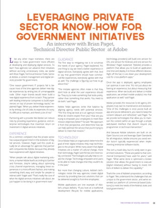 19THE FUTURE OF DIGITAL SERVICES
Like any other major transition, there are
ways to make government more efficient
at developing and deploying digital services. To
learn how agencies can advance their initiatives
without accruing unnecessary costs, we spoke
with Brian Paget, Technical Director Public Sector
at Adobe, a content management and digital ser-
vices provider for government.
“One reason government IT projects fail is be-
cause most of the time agencies deliver new dig-
ital experiences by writing lots of unmanageable
code. Other major brands would never build a
new digital experience from scratch. They partner
with leading enterprise companies to build expe-
riences on top of proven technology stacks,” ex-
plained Paget. “When you deliver these experienc-
es by writing a lot of code, its expensive, it’s scary,
it’s difficult to maintain, and there’s a lot of risk.”
Partnering with a provider like Adobe can reduce
risks by providing experience, guidance, and en-
terprise technologies that maximize return on
investment in digital services initiatives.
EXPERIENCE
It’s a common complaint that the private sector
has outpaced government in the evolution of dig-
ital services. However, Paget said this could ac-
tually be an advantage for agencies that partner
with companies like Adobe, because they already
have experience with digital initiatives.
“When people talk about digital marketing solu-
tions, a market Adobe lead’s according to Gartner
and Forrester, they’re talking about optimizing
cross channel experiences, managing these ex-
periences in a more efficient fashion, and making
something that’s easy and simple for people to
interact with” Paget said. “That’s really the core of
what the digital services initiatives talk about, we
just happen to be doing it in government now.”
GUIDANCE
The first step to mitigating risk is to scrutinize
the needs of your agency. Paget explained, “It’s
one thing to say we need a better experience in
digital services. Everybody agrees with that. And
to say that government should have commer-
cial-like experiences, everybody agrees with that
as well. The challenge is figuring out how to go
about that.”
“The mistake agencies often make is that they
don’t look at what the user experience should
be. They try to make something that looks pretty,
rather than something that works. You need to
do both,” said Paget.
Adobe helps agencies strike that balance by
aligning agency needs with potential services.
“The first thing we look at is an agency’s mission.
What do citizens expect from you? How are you
trying to empower your employees to meet their
mission objectives better?” he said. “We approach
it from that perspective, and determine how we
can help optimize the service that you’re trying to
deliver to meet that mission.”
TECHNOLOGY
Once Adobe helps an organization determine the
goal of their digital initiative, they map technolo-
gies to the project. While many assert that digital
initiatives are a matter of cultural change, more
than technology, Paget said the two are inextrica-
bly connected. “Technologies actually help to cre-
ate the change. Technology empowers end users
to be able to make changes that they couldn’t do
in the past.”
But more than changing culture, Adobe’s tech-
nologies revise the way agencies create digital
services by providing low-cost solutions that can
be delivered straight to front-line employees.
Mobile applications are one example of Ado-
be’s unique delivery. “If you look at a traditional
development lifecycle for mobile applications,
[technology providers] will build one version for
iOS, one version for Android, and one version for
Windows,” Paget explained. “[Adobe] provides a
platform that allows you to build an application
one time and deploy it to those different devices.
Right off the bat, it cuts down your development
cost for cross-platform apps.”
Once the app is deployed, agency employees
can optimize it over time. “It’s not just about de-
livering an experience, but about measuring that
experience. When we build and deliver a mobile
application, we embed mobile analytics into that
application as well,” said Paget.
Adobe provides the resources to let agency em-
ployees truly own its maintenance and evolution.
“One of the challenges is once you’ve built an
app and you’ve delivered it, you need to keep the
content relevant and refreshed,” said Paget. “So
we provide technologies that allow you to main-
tain the content within an app through a simple
web-based interface that doesn’t require any
programmer or technical intervention.”
And because Adobe solutions are built on an
Open Source core and leverage Open Standards
for all integration, Adobe ensures you avoid ven-
dor lock-in typically experienced when imple-
menting enterprise software stacks.
This isn’t a novel idea, but it’s rarely seen in gov-
ernment solutions. “These are patterns that com-
mercial [companies] have used for years,” said
Paget. “What we’ve done is optimized a known
solution that allows the government to execute
[digital initiatives] without having to invest mil-
lions of dollars to deliver this capability.”
That’s the core of Adobe’s proposition, according
to Paget. “We understand the challenges that are
unique to the government sector, and we’ve ex-
tended our platform of commercial based [solu-
tions] to meet the needs of the federal, state, and
local governments.”
Leveraging Private
Sector Know-How for
Government Initiatives
An interview with Brian Paget,
Technical Director Public Sector at Adobe
 