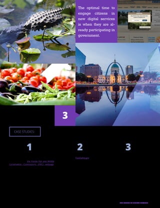 27THE FUTURE OF DIGITAL SERVICES
Florida Fish and Wildlife’s Web
Overlay:
When you access the Florida Fish and Wildlife
Conservation Commission’s (FWC) webpage,
you’ll see a little pop-up, called a web overlay,
asking if you’d like to sign up for e-mail or text up-
dates from FWC. The organization implemented
the overlay in June 2013 and has since significant-
ly increased the number of citizens subscribed to
the service. Within 24 hours, FWC had 507 new-
comers register, which is a more than 1,000 per-
cent increase from their previous subscription
rate of about 40 direct subscribers per day. Now
FWC averages more than 7,000 new digital audi-
ence members per month.
St. Louis’ Civic Upsell:
When you use the city of St. Louis’ online portal
to ask a question, you get more than an answer.
You also get the opportunity to get more involved
in government by registering to vote or finding lo-
cal social services. Links to execute these actions
are prompted with a simple message following
question submission. Because the user has just
successfully used the city’s online portal, it’s the
prime opportunity to leverage that momentum
and further engage the citizen.
FoodSafety.gov’s Cross-Sell:
In December 2014, FoodSafety.gov, a Department
of Health and Human Services website, saw a 233
percent increase in new subscribers of its digital
alerts. Surprisingly, none of these subscribers ac-
tually visited the website before signing up. How-
ever, they did visit websites like ChooseMyPlate.
gov, MedlinePlus, USDA Animal and Plant Health
Inspection Service, Vaccines.gov and Flu.gov. And
when they signed up for information from those
websites, they were prompted to also subscribe
to federal food safety information. By leveraging a
network of related services, powered by GovDeliv-
ery, FoodSafety.gov was able to increase its digital
audience without altering its website.
CASE STUDIES:
3
1 2 3
The optimal time to
engage citizens in
new digital services
is when they are al-
ready participating in
government.
 