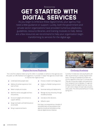 28 A GOVLOOP GUIDE
Resources
Get Started with
Digital Services
As you begin to embrace these digital trends, your agency may
need a little guidance or support. Luckily, both the government and
private sector organizations have provided numerous playbooks,
guidelines, resource libraries, and training modules to help. Below
are a few resources we recommend to help your organization begin
transforming its services for the digital age:
GovLoop Academy
Currently in its beta test, GovLoop Academy will
offer virtual training on a variety of government
topics. Trainings are detailed but broken into
succinct segments of less than 15 minutes each.
They also incorporate insights and experiences
from real government employees. For agencies
looking to build their digital know-how, courses
on user-centric design and open data are partic-
ularly useful. The online portal will launch in early
spring 2015.
Digital Services Playbook
This is the first collateral rolled out by the USDS. It is available on GitHub so that agencies and
the public can offer feedback and suggestions. It provides 13 “plays” that agencies should make
to improve their digital services:
yy Understand what people need.
yy Address the whole experience, from
start to finish.
yy Make it simple and intuitive.
yy Build the service using agile and itera-
tive practices.
yy Structure budgets and contracts to
support delivery.
yy Assign one leader and hold that person
accountable.
yy Bring in experienced teams.
yy Choose a modern technology stack.
yy Deploy in a flexible hosting environ-
ment.
yy Automate testing and deployments.
yy Manage security and privacy through
reusable processes.
yy Use data to drive decisions.
yy Default to open.
Each play is accompanied by a checklist of
associated tasks and key questions that
agencies should ask themselves as they
execute digital services initiatives.
 