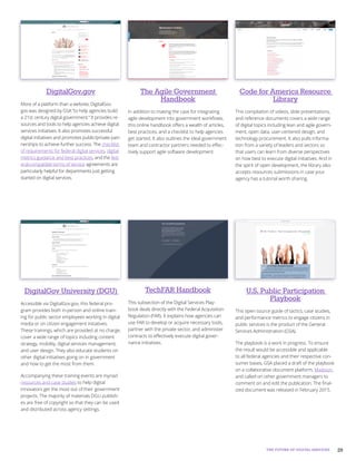 29THE FUTURE OF DIGITAL SERVICES
TechFAR Handbook
This subsection of the Digital Services Play-
book deals directly with the Federal Acquisition
Regulation (FAR). It explains how agencies can
use FAR to develop or acquire necessary tools,
partner with the private sector, and administer
contracts to effectively execute digital gover-
nance initiatives.
U.S. Public Participation
Playbook
This open source guide of tactics, case studies,
and performance metrics to engage citizens in
public services is the product of the General
Services Administration (GSA).
The playbook is a work in progress. To ensure
the result would be accessible and applicable
to all federal agencies and their respective con-
sumer bases, GSA placed a draft of the playbook
on a collaborative document platform, Madison,
and called on other government managers to
comment on and edit the publication. The final-
ized document was released in February 2015.
DigitalGov University (DGU)
Accessible via DigitalGov.gov, this federal pro-
gram provides both in-person and online train-
ing for public sector employees working in digital
media or on citizen engagement initiatives.
These trainings, which are provided at no charge,
cover a wide range of topics including content
strategy, mobility, digital services management,
and user design. They also educate students on
other digital initiatives going on in government
and how to get the most from them.
Accompanying these training events are myriad
resources and case studies to help digital
innovators get the most out of their government
projects. The majority of materials DGU publish-
es are free of copyright so that they can be used
and distributed across agency settings.
DigitalGov.gov
More of a platform than a website, DigitalGov.
gov was designed by GSA “to help agencies build
a 21st century digital government.” It provides re-
sources and tools to help agencies achieve digital
services initiatives. It also promotes successful
digital initiatives and promotes public/private part-
nerships to achieve further success. The checklist
of requirements for federal digital services, digital
metrics guidance and best practices, and the fed-
eral-compatible terms of service agreements are
particularly helpful for departments just getting
started on digital services.
Code for America Resource
Library
This compilation of videos, slide presentations,
and reference documents covers a wide range
of digital topics including lean and agile govern-
ment, open data, user-centered design, and
technology procurement. It also pulls informa-
tion from a variety of leaders and sectors so
that users can learn from diverse perspectives
on how best to execute digital initiatives. And in
the spirit of open development, the library also
accepts resources submissions in case your
agency has a tutorial worth sharing.
The Agile Government
Handbook
In addition to making the case for integrating
agile development into government workflows,
this online handbook offers a wealth of articles,
best practices, and a checklist to help agencies
get started. It also outlines the ideal government
team and contractor partners needed to effec-
tively support agile software development.
 