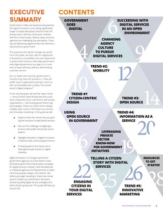 3THE FUTURE OF DIGITAL SERVICES
Government is often perceived as being behind
the digital innovation curve, taking significantly
longer to adopt web-based solutions than the
private sector, with less enthusiasm and less
skill. But in recent years, federal, state, and local
agencies are challenging that perception. Creat-
ing and optimizing digital services has become a
top priority for government.
The pressures forcing this change are varied.
From the public, we hear calls for heightened
transparency, accessibility, and user experience
in government services. Internally, government
sees digital governance as a way to cut costs
and increase efficiency without deteriorating
customer service.
But no matter the incentive, government is
transforming. Now the question is, “How are
public sector organizations going to catch up
with, and possibly even surpass, the private
sector’s digital progress?”
In the next few years, we see five major trends
— many of which have already become a stan-
dard component of our interactions with private
organizations — dominating government’s dig-
ital strategies. These are citizen-centric design,
mobility, open source, information as a service,
and innovative marketing. In this guide we will:
yy Explore these five trends that are guid-
ing the transition to web-based services.
yy Discuss the challenges of digital gov-
ernance with public and private sector
leaders.
yy Highlight examples of digital innovation
in federal, state, and local governments.
yy Provide guidance and resources to
help agencies get started on digital
initiatives.
Digital innovation is no longer optional for
government agencies, but that doesn’t mean
the federal government will provide a template
for digital services. Instead, it will ultimately fall
to individual agencies and departments to deter-
mine the purpose, design, and medium. But
before you begin investing in these new virtual
service models, you should learn the basics
of what’s guiding digital service strategies and
where they’re going next. This guide will help you
do just that.
executive
summary
contents
4
6
9
10 12
14
16 19
20
22 25 26 28
GOVERNMENT
GOES
DIGITAL
CHANGING
AGENCY
CULTURE
TO PURSUE
DIGITAL SERVICES
SUCCEEDING WITH
DIGITAL SERVICES
IN AN OPEN
ENVIRONMENT
TREND #1
CITIZEN-CENTRIC
DESIGN
TREND #2:
MOBILITY
TREND #3:
OPEN SOURCE
USING
OPEN SOURCE
IN GOVERNMENT
LEVERAGING
PRIVATE
SECTOR
KNOW-HOW
FOR GOVERNMENT
INITIATIVES
TREND #4:
INFORMATION AS A
SERVICE
ENGAGING
CITIZENS IN
YOUR DIGITAL
SERVICES
TELLING A CITIZEN
STORY WITH DIGITAL
SERVICES
TREND #5:
INNOVATIVE
MARKETING
RESOURCES
TO GET
STARTED
 