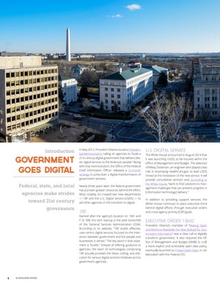 4 A GOVLOOP GUIDE
Introduction
Government
Goes Digital
Federal, state, and local
agencies make strides
toward 21st century
governance
In May 2012, President Obama issued a Presiden-
tial Memorandum calling on agencies to “build a
21st century digital government that delivers bet-
ter digital services to the American people.” Along
with that memorandum, the Office of the Federal
Chief Information Officer released a 12-month
strategy to jump-start a digital transformation of
government services.
Nearly three years later, the federal government
has put even greater resources behind the effort.
Most notably, it’s created two new departments
— 18F and the U.S. Digital Service (USDS) — to
aid other agencies in the transition to digital.
18F
Named after the agency’s location on 18th and
F St. NW this tech startup is the pilot brainchild
of the General Services Administration (GSA).
According to its website, “18F builds effective,
user-centric digital services focused on the inter-
action between government and the people and
businesses it serves.” The key word in that state-
ment is “builds.” Instead of offering guidance to
agencies, the team of technologists comprising
18F actually provides the ideas, coding, and exe-
cution for various digital services initiatives across
government agencies.
U.S. DIGITAL SERVICE
The White House announced in August 2014 that
it was launching USDS, to be housed within the
Office of Management and Budget. The selection
of Mikey Dickerson, an engineer who played a key
role in revamping HealthCare.gov, to lead USDS
hinted at the motivation of the new service. It will
provide consultative services and, according to
the White House, “work to find solutions to man-
agement challenges that can prevent progress in
[information technology] delivery.”
In addition to providing support services, the
White House continues to place executive force
behind digital efforts through executive orders
and cross-agency priority (CAP) goals.
EXECUTIVE ORDER 13642
President Obama’s mandate of “Making Open
and Machine Readable the New Default for Gov-
ernment Information” was a clear call to digitally
transform government. It also required the Of-
fice of Management and Budget (OMB) to craft
a more explicit and actionable open data policy,
eventually launched as Project Open Data, in col-
laboration with the Federal CIO.
 