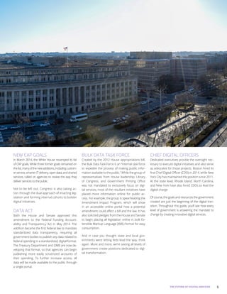 5THE FUTURE OF DIGITAL SERVICES
NEW CAP GOALS
In March 2014, the White House revamped its list
of CAP goals. While three former goals remained on
thelist,manyofthenewadditions,includingcustom-
er service, smarter IT delivery, open data, and shared
services, called on agencies to review the way they
deliver services to the public.
Not to be left out, Congress is also taking ac-
tion through the dual approach of enacting leg-
islation and forming internal cohorts to bolster
digital initiatives.
DATA ACT
Both the House and Senate approved this
amendment to the Federal Funding Account-
ability and Transparency Act in May 2014. The
addition became the first federal law to mandate
standardized data transparency, requiring all
government bodies to publish any data related to
federal spending in a standardized, digital format.
The Treasury Department and OMB are now de-
veloping that format, so that agencies can begin
publishing more easily scrutinized accounts of
their spending. To further increase access, all
data will be made available to the public through
a single portal.
BULK DATA TASK FORCE
Created by the 2012 House appropriations bill,
the Bulk Data Task Force is an “internal task force
to expedite the process of making public infor-
mation available to the public.” While the group of
representatives from House leadership, Library
of Congress, and Government Printing Office
was not mandated to exclusively focus on digi-
tal services, most of the resultant initiatives have
placed more information online for public ac-
cess. For example, the group is spearheading the
Amendment Impact Program, which will show
in an accessible online portal how a potential
amendment could affect a bill and the law. It has
also solicited pledges from the House and Senate
to begin placing all legislation online in bulk Ex-
tensible Markup Language (XML) format for easy
consumption.
And in case you thought state and local gov-
ernments were letting feds lead the way, think
again. More and more, we’re seeing all levels of
government create positions dedicated to digi-
tal transformation.
CHIEF DIGITAL OFFICERS
Dedicated executives provide the oversight nec-
essary to execute digital initiatives and also serve
as advocates for those projects. Boston hired its
first Chief Digital Officer (CDO) in 2014, while New
York City has maintained the position since 2011.
At the state level, Rhode Island, North Carolina,
and New York have also hired CDOs to lead the
digital charge.
Of course, the goals and resources the government
created are just the beginning of the digital tran-
sition. Throughout this guide, you’ll see how every
level of government is answering the mandate to
change by creating innovative digital services.
 
