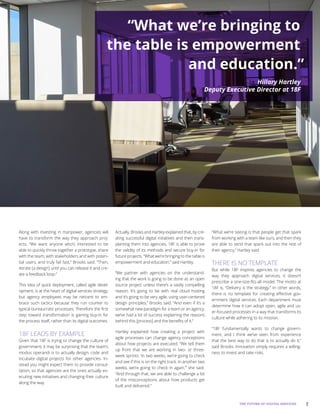 7THE FUTURE OF DIGITAL SERVICES
Along with investing in manpower, agencies will
have to transform the way they approach proj-
ects. “We want anyone who’s interested to be
able to quickly throw together a prototype, share
with the team, with stakeholders and with poten-
tial users, and truly fail fast,” Brooks said. “Then,
iterate [a design] until you can release it and cre-
ate a feedback loop.”
This idea of quick deployment, called agile devel-
opment, is at the heart of digital services strategy,
but agency employees may be reticent to em-
brace such tactics because they run counter to
typical bureaucratic processes. Therefore the first
step toward transformation is gaining buy-in for
the process itself, rather than its digital outcomes.
18F LEADS BY EXAMPLE
Given that 18F is trying to change the culture of
government, it may be surprising that the team’s
modus operandi is to actually design, code and
incubate digital projects for other agencies. In-
stead you might expect them to provide consul-
tation, so that agencies are the ones actually ex-
ecuting new initiatives and changing their culture
along the way.
Actually, Brooks and Hartley explained that, by cre-
ating successful digital initiatives and then trans-
planting them into agencies, 18F is able to prove
the validity of its methods and secure buy-in for
future projects. “What we’re bringing to the table is
empowerment and education,” said Hartley.
“We partner with agencies on the understand-
ing that the work is going to be done as an open
source project unless there’s a vastly compelling
reason. It’s going to be with real cloud hosting
and it’s going to be very agile, using user-centered
design principles,” Brooks said. “And even if it’s a
somewhat new paradigm for a team or an agency,
we’ve had a lot of success explaining the reasons
behind this [process] and the benefits of it.”
Hartley explained how creating a project with
agile processes can change agency conceptions
about how projects are executed. “We tell them
up front that we are working in two- or three-
week sprints: ‘In two weeks, we’re going to check
and see if this is on the right track. In another two
weeks, we’re going to check in again,’” she said.
“And through that, we are able to challenge a lot
of the misconceptions about how products get
built and delivered.”
“What we’re seeing is that people get that spark
from working with a team like ours, and then they
are able to send that spark out into the rest of
their agency,” Hartley said.
THERE IS NO TEMPLATE
But while 18F inspires agencies to change the
way they approach digital services, it doesn’t
prescribe a one-size-fits-all model. The motto at
18F is, “Delivery is the strategy.” In other words,
there is no template for creating effective gov-
ernment digital services. Each department must
determine how it can adopt open, agile and us-
er-focused processes in a way that transforms its
culture while adhering to its mission.
“18F fundamentally wants to change govern-
ment, and I think we’ve seen from experience
that the best way to do that is to actually do it,”
said Brooks. Innovation simply requires a willing-
ness to invest and take risks.
“What we’re bringing to
the table is empowerment
and education.”
Hillary Hartley
Deputy Executive Director at 18F
 