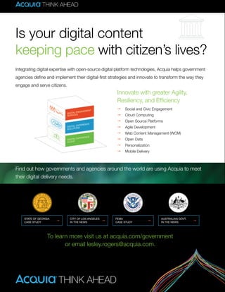 8 A GOVLOOP GUIDE
Integrating digital expertise with open-source digital platform technologies, Acquia helps government
agencies define and implement their digital-first strategies and innovate to transform the way they
engage and serve citizens.
Find out how governments and agencies around the world are using Acquia to meet
their digital delivery needs.
To learn more visit us at acquia.com/government
or email lesley.rogers@acquia.com.
Innovate with greater Agility,
Resiliency, and Efficiency
Ž Social and Civic Engagement
Ž Cloud Computing
Ž Open Source Platforms
Ž Agile Development
Ž Web Content Management (WCM)
Ž Open Data
Ž Personalization
Ž Mobile Delivery
Is your digital content
keeping pace with citizen’s lives?
 