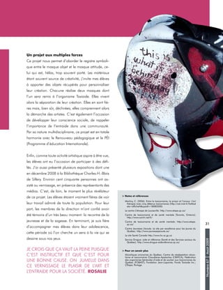 Numéro67Août2009
31
Un projet aux multiples forces
Ce projet nous permet d’aborder le registre symboli-
que entre le masque objet et le masque attitude, ce-
lui qui est, hélas, trop souvent porté. Les matériaux
étant souvent source de créativité, j’invite mes élèves
à apporter des objets récupérés pour personnaliser
leur création. Chacune réalise deux masques dont
l’un sera remis à l’organisme Toxiaide. Elles vivent
alors la séparation de leur création. Elles en sont fiè-
res mais, bien sûr, déchirées; elles comprennent alors
la démarche des artistes. C’est également l’occasion
de développer leur conscience sociale, de rappeler
l’importance de l’entraide dans une communauté.
Par sa nature multidisciplinaire, ce projet est en totale
harmonie avec le Renouveau pédagogique et le PÉI
(Programme d’éducation Internationale).
Enfin, comme toute activité artistique aspire à être vue,
les élèves ont eu l’occasion de participer à des défi-
lés. J’ai aussi présenté plusieurs expositions dont une
en décembre 2008 à la Bibliothèque Charles-H.-Blais
de Sillery. Environ cent cinquante personnes ont as-
sisté au vernissage, en présence des représentants des
médias. C’est, de loin, le moment le plus révélateur
de ce projet. Les élèves étaient vraiment fières de voir
leur travail admiré de toute la population. Pour leur
part, les membres de la direction m’ont confié avoir
été témoins d’un très beau moment: la recontre de la
jeunesse et de la sagesse. En terminant, je suis fière
d’accompagner mes élèves dans leur adolescence,
cette période où l’on cherche un sens à la vie qui se
dessine sous nos yeux.
Je crois que ça vaut la peine puisque
c’est instructif et que c’est pour
une bonne cause. On jumelle dans
ce vernissage le plaisir de l’art et
l’entraide pour la société. Rosalie
> Notes et références
Martiny, C. (2006). Entre la toxicomanie, la prison et l’amour. L’art
thérapie avec cinq détenus toxicomanes (http://cat.inist.fr/?aMod
ele=afficheN&cpsidt=18085500)
Le centre L’étwape de Louiseville: http://www.etape.qc.ca/
Centre de toxicomanie et de santé mentale (Toronto, Ontario):
http://www.camh.net/fr/
Centre de toxicomanie et de santé mentale: http://www.etape.
qc.ca/
Centre Jeunesse j’écoute. Le site par excellence pour les jeunes du
Québec: http://www.jeunessejecoute.ca/
Le site Santé Canada http://www.hc-sc.gc.ca
Service Drogue: aide et référence (Santé et des Services sociaux du
Québec): http://www.drogue-aidereference.qc.ca/
> Pour en savoir plus
Alcooliques anonymes du Québec; Centre de réadaptation alcoo-
lisme et toxicomanie Chaudières-Apalaches (CRATCA); Fédération
des organismes bénévoles d’aide et de soutien aux toxicomanes du
Québec (FOBAST); Fondation Jean-Lapointe; Fonds Toxiaide Inc.;
L’Étape; Portage.
 