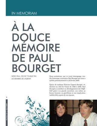 Numéro67Août2009
6
Nous souhaitons, par ce court témoignage, ren-
dre hommage à monsieur Paul Bourget qui nous a
quittés prématurément le 20 février 2009.
Époux de madame Francine Gagnon-Bourget, ré-
dactrice en chef de Vision de 1988 à 2008, Paul
Bourget a contribué au développement de l’AQÉ-
SAP grâce à sa grande ouverture, son calme, sa
bonne humeur, sa gentillesse et son implication
indéfectible auprès de son épouse.
À LA
DOUCE
MÉMOIRE
DE PAUL
BOURGETMerci Paul, on ne t’oublie pas!
Les membres de l’AQÉSAP
IN MEMORIAM
 