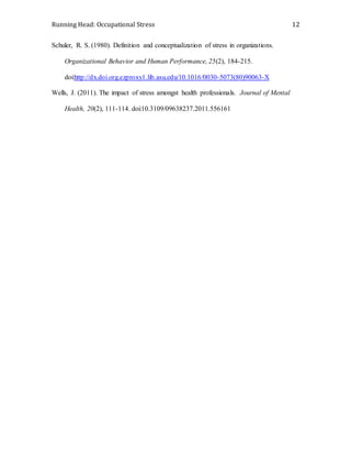Running Head: Occupational Stress 12
Schuler, R. S. (1980). Definition and conceptualization of stress in organizations.
Organizational Behavior and Human Performance, 25(2), 184-215.
doi:http://dx.doi.org.ezproxy1.lib.asu.edu/10.1016/0030-5073(80)90063-X
Wells, J. (2011). The impact of stress amongst health professionals. Journal of Mental
Health, 20(2), 111-114. doi:10.3109/09638237.2011.556161
 