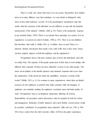 Running Head: Occupational Stress 2
There is a wide view about what stress is in our society. Researchers have defined
stress in so many different ways that sometimes it is even harder to distinguish what
stress is from other behaviors at work. “It is the psychological and physical state that
results when the resources of the individual are not sufficient to cope with the demands
and pressures of the situation” (Michie, 2002, p. 67). "Stress is the nonspecific response
to any demand (Selye, 1956). "Stress is an external force operating on a system, be it an
organization or a person (as cited in Schuler, 1980, p. 187). There is no one definition
that describes what really is. Malik (2011, p. 1) defines stress as such “Stress is a
universal element and persons from nearly every walk of life have to face stress. Stress
can have negative impacts on both the employee and the organization.”
Occupational stress is the most common type of stress that individuals deal with
on a daily basis. The majority of the people spend most of their days at work dealing with
different kind of people. Workers are most vulnerable to stress to any other people. “Job
stress can be defined as the harmful physical and emotional responses that occur when
the requirements of the job do not match the capabilities, resources, or needs of the
worker” (Malik, 2011, p. 1). It is common in many organizations where there are limited
resources for the employees to perform their duties properly while the managers or
employers are constantly pushing the employees to produce more and better quality of
work. “Occupational stress is an ubiquitous phenomena affecting all workers.
Responsibility for prevention and/or intervention must be assumed by both the worker
and management. Reduction of misfit situations and a more flexible reward system would
be a positive contribution to occupational stress reduction” (Blix and Lee, 1991, p. 300-
301). Every worker from the chief executive officer (CEO) to the janitor experiences
 