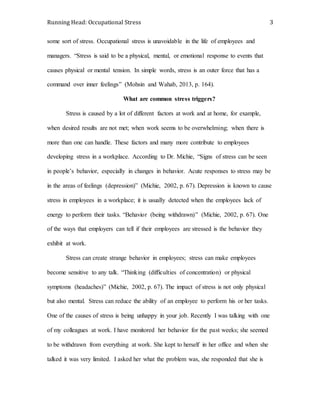 Running Head: Occupational Stress 3
some sort of stress. Occupational stress is unavoidable in the life of employees and
managers. “Stress is said to be a physical, mental, or emotional response to events that
causes physical or mental tension. In simple words, stress is an outer force that has a
command over inner feelings” (Mohsin and Wahab, 2013, p. 164).
What are common stress triggers?
Stress is caused by a lot of different factors at work and at home, for example,
when desired results are not met; when work seems to be overwhelming; when there is
more than one can handle. These factors and many more contribute to employees
developing stress in a workplace. According to Dr. Michie, “Signs of stress can be seen
in people’s behavior, especially in changes in behavior. Acute responses to stress may be
in the areas of feelings (depression)” (Michie, 2002, p. 67). Depression is known to cause
stress in employees in a workplace; it is usually detected when the employees lack of
energy to perform their tasks. “Behavior (being withdrawn)” (Michie, 2002, p. 67). One
of the ways that employers can tell if their employees are stressed is the behavior they
exhibit at work.
Stress can create strange behavior in employees; stress can make employees
become sensitive to any talk. “Thinking (difficulties of concentration) or physical
symptoms (headaches)” (Michie, 2002, p. 67). The impact of stress is not only physical
but also mental. Stress can reduce the ability of an employee to perform his or her tasks.
One of the causes of stress is being unhappy in your job. Recently I was talking with one
of my colleagues at work. I have monitored her behavior for the past weeks; she seemed
to be withdrawn from everything at work. She kept to herself in her office and when she
talked it was very limited. I asked her what the problem was, she responded that she is
 