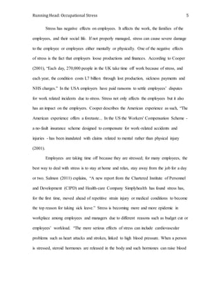 Running Head: Occupational Stress 5
Stress has negative effects on employees. It affects the work, the families of the
employees, and their social life. If not properly managed, stress can cause severe damage
to the employee or employees either mentally or physically. One of the negative effects
of stress is the fact that employers loose productions and finances. According to Cooper
(2001), “Each day, 270,000 people in the UK take time off work because of stress, and
each year, the condition costs L7 billion through lost production, sickness payments and
NHS charges.” In the USA employers have paid ransoms to settle employees’ disputes
for work related incidents due to stress. Stress not only affects the employees but it also
has an impact on the employers. Cooper describes the American experience as such, “The
American experience offers a foretaste... In the US the Workers' Compensation Scheme -
a no-fault insurance scheme designed to compensate for work-related accidents and
injuries - has been inundated with claims related to mental rather than physical injury
(2001).
Employees are taking time off because they are stressed; for many employees, the
best way to deal with stress is to stay at home and relax, stay away from the job for a day
or two. Salmon (2011) explains, “A new report from the Chartered Institute of Personnel
and Development (CIPD) and Health-care Company Simplyhealth has found stress has,
for the first time, moved ahead of repetitive strain injury or medical conditions to become
the top reason for taking sick leave.” Stress is becoming more and more epidemic in
workplace among employees and managers due to different reasons such as budget cut or
employees’ workload. “The more serious effects of stress can include cardiovascular
problems such as heart attacks and strokes, linked to high blood pressure. When a person
is stressed, steroid hormones are released in the body and such hormones can raise blood
 
