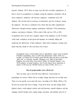 Running Head: Occupational Stress 6
pressure” (Salmon, 2011). There are many ways that stress can affect organizations. If
there is stress in an organization or company among the employees, production will go
down, employees’ satisfaction will decrease; employees’ commitment level will
diminish. This will also lead to an increase in absenteeism and a lot of turnover among
the employees. “Job stress is considered to be a factor that may affect organizational
effectiveness through lowering employee performance (McGrath, 1976), absenteeism,
tardiness, and turnover (Johnston, 1980; as cited in Blix and Lee, 1991, p. 289).
Occupational stress can also have a negative impact on the employees as well. In todays’
world, many workplaces are fast paced and managers are constantly talking and
monitoring the effectiveness of their employees, which lead to employees working extra
harder than they should be. This costs them a lot of stress.
Occupational stress or work-related stress is undoubtedly a major cause of mental
ill health in populations and is a world-wide phenomenon (Nako, 2010). For
example, in Canada 28% of workers report that they find most days at work either
‘quite a bit’ or ‘extremely stressful’ (Bergman et al., 2009). In the United
Kingdom, the recent Labor Force Survey (Office for National Statistics et al.,
2010) estimates an annual incidence rate of work-related stress, depression or
anxiety of 760 cases per 100,000 workers (as cited in Wells, 2011, p. 1).
How do people handle stress effectively?
There are many ways to deal with stress effectively. Some people see
psychologist for services. Others will try to simply change what they do on a daily basis.
There is no one specific way to deal with stress. According to Dr. Michie (2002, p. 70),
the best way to deal with stress is change. To get rid of stress, one must change his/her
physical (noise), social (support system), and work (pressure, amount) situations and also
changing yourself through active coping (eating, exercising, and smoking) and a lot of
 