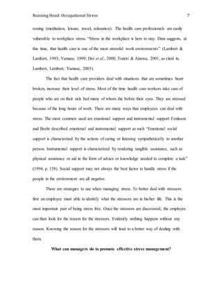 Running Head: Occupational Stress 7
resting (meditation, leisure, travel, relaxation). The health care professionals are easily
vulnerable to workplace stress. “Stress in the workplace is here to stay. Data suggests, at
this time, that health care is one of the most stressful work environments” (Lambert &
Lambert, 1993; Yamase, 1999; Doi et al., 2000; Tonori & Aizawa, 2001, as cited in,
Lambert, Lambert, Yamase, 2003).
The fact that health care providers deal with situations that are sometimes heart
broken, increase their level of stress. Most of the time health care workers take care of
people who are on their sick bed many of whom die before their eyes. They are stressed
because of the long hours of work. There are many ways that employees can deal with
stress. The most common used are emotional support and instrumental support Fenlason
and Beehr described emotional and instrumental support as such “Emotional social
support is characterized by the actions of caring or listening sympathetically to another
person. Instrumental support is characterized by rendering tangible assistance, such as
physical assistance or aid in the form of advice or knowledge needed to complete a task”
(1994, p. 158). Social support may not always the best factor to handle stress if the
people in the environment are all negative.
There are strategies to use when managing stress. To better deal with stressors
first an employee must able to identify what the stressors are in his/her life. This is the
most important part of being stress free. Once the stressors are discovered, the employee
can then look for the reason for the stressors. Evidently nothing happens without any
reason. Knowing the reason for the stressors will lead to a better way of dealing with
them.
What can managers do to promote effective stress management?
 