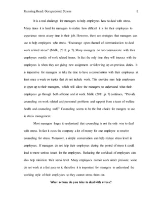 Running Head: Occupational Stress 8
It is a real challenge for managers to help employees how to deal with stress.
Many times it is hard for managers to realize how difficult it is for their employees to
experience stress at any time in their job. However, there are strategies that managers can
use to help employees who stress. “Encourage open channel of communication to deal
work related stress” (Malik, 2011, p. 7). Many managers do not communicate with their
employees outside of work related issues. In fact the only time they will interact with the
employees is when they are giving new assignment or following up on previous duties. It
is imperative for managers to take the time to have a conversation with their employees at
least once a week on topics that do not include work. This exercise may help employees
to open up to their managers, which will allow the managers to understand what their
employees go through both at home and at work. Malik (2011, p. 7) continues, “Provide
counseling on work related and personnel problems and support from a team of welfare
health and counseling staff.” Counseling seems to be the first choice for mangers to use
in stress management.
Most managers forget to understand that counseling is not the only way to deal
with stress. In fact it costs the company a lot of money for one employee to receive
counseling for stress. Moreover, a simple conversation can help reduce stress level in
employees. If managers do not help their employees during the period of stress it could
lead to more serious issues for the employees. Reducing the workload of employees can
also help minimize their stress level. Many employees cannot work under pressure, some
do not work at a fast pace so it; therefore it is important for managers to understand the
working style of their employees so they cannot stress them out.
What actions do you take to deal with stress?
 