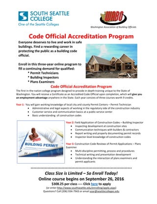    
Washington Association of Building Officials
 
Code Official Accreditation Program
Everyone deserves to live and work in safe 
buildings. Find a rewarding career in 
protecting the public as a building code 
official. 
 
Enroll in this three‐year online program to 
fill a continuing demand for qualified: 
* Permit Technicians 
* Building Inspectors 
* Plans Examiners
Code Official Accreditation Program 
The first‐in‐the‐nation college program designed to provide in‐depth training unique to the State of 
Washington. You will receive a Certificate as an Accredited Code Official upon completion, which will give you 
an employment advantage anywhere in the State. Each year consists of three courses worth 9 credits. 
 
Year 1:  You will gain working knowledge of local city and county Permit Centers – Permit Technician  
 Administrative and legal aspects of working in the regulatory side of the construction industry  
 Customer service and communication basics at a public service center 
 Basic understanding  of construction codes 
 
  Year 2: Field Application of Construction Codes – Building Inspector 
 Inspecting development at construction sites 
 Communication techniques with builders & contractors 
 Report writing and properly documenting permit records 
 Inspector‐level knowledge of construction codes 
 
Year 3: Construction Code Reviews of Permit Applications – Plans 
Examiner 
 Multi‐discipline permitting, process and procedures 
 Technical writing and presentation development 
 Understanding the interaction of plans examiners and 
permit applicants         
 
************************************************************************ 
Class Size is Limited – So Enroll Today! 
Online course begins on September 26, 2016 
$308.25 per class ‐‐‐‐ Click here to apply 
(or enter http://www.southseattle.edu/enrolling/apply.aspx) 
Questions? Call (206) 934‐7943 or email soar@seattlecolleges.edu
 