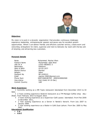 Objective:
My vision is to work in a dynamic organization that provides continuous challenges
experience leadership, entrepreneurial passion and paves way for excellent growth
opportunities. Where I can deliver friendly and efficient customer service, create warm and
welcoming atmosphere for client, supervise and train to motivate my team with the key aim
of retaining and attracting new customers.
Personal Details
Name Muhammed Mazhar Khan
Father’s Name Muhammad Ajab Khan
UAE ID # 13101-0836931-3
Nationality Pakistani
Date of Birth 03-03-1977
Marital Status Married
Religion Islam
Passport No HR 4109313
Email mazhar.33825@gmail.com
Phone Num 00971568180785 -00923430002500
Visa status Visit (Valid till 10-Dec)
Current Country UAE
Work Experience
• Currently working as a RM Tayto restaurant Islamabad from December 2014 to till
Date.
• 2 Years working experience Ibrahimi restaurant as a TM Manager Coffee shop Abu-
Dhabi. From February 2012 to August 2014.
• 3 Years working experience as a Supervisor Café Lazeez Islamabad .From Feb 2009
to December 2011.
• 2 Year working experience as a Server in Nando’s Karachi. From July 2007 to
January 2009.
• 2 Year working experience as a Waiter in Café Zouk Lahore. From Dec 2005 to May
2007.
Educational Qualification
• F.A
• S.S.C
 
