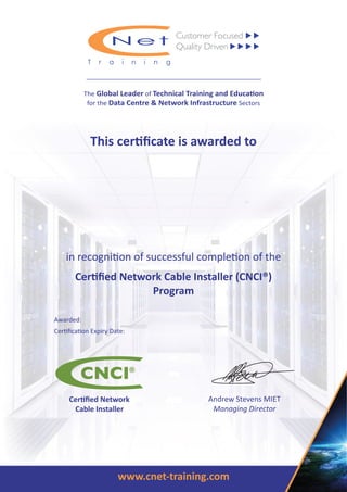 www.cnet-training.com
This certiﬁcate is awarded to
in recognition of successful completion of the
Certiﬁed Network Cable Installer (CNCI®)
Program
The Global Leader of Technical Training and Education
for the Data Centre & Network Infrastructure Sectors
Andrew Stevens MIET
Managing Director
Certiﬁed Network
Cable Installer
Awarded:
Certiﬁcation Expiry Date:
Shaun McAuliffe
20 January 2017
31 December 2020
 