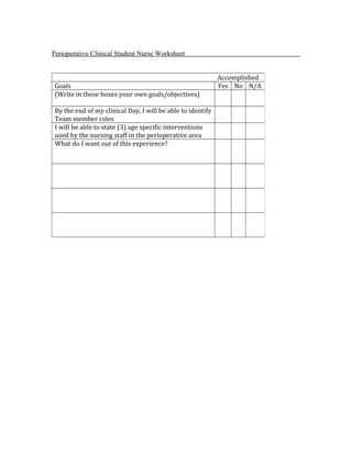 Perioperative Clinical Student Nurse Worksheet
Accomplished
Goals Yes No N/A
(Write in these boxes your own goals/objectives)
By the end of my clinical Day, I will be able to identify
Team member roles
I will be able to state (3) age specific interventions
used by the nursing staff in the perioperative area
What do I want out of this experience?
 