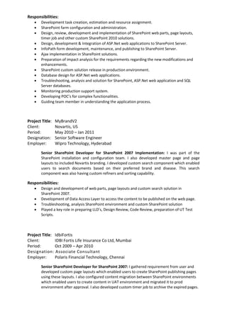 Responsibilities:
 Development task creation, estimation and resource assignment.
 SharePoint farm configuration and administration.
 Design, review, development and implementation of SharePoint web parts, page layouts,
timer job and other custom SharePoint 2010 solutions.
 Design, development & Integration of ASP.Net web applications to SharePoint Server.
 InfoPath form development, maintenance, and publishing to SharePoint Server.
 Ajax implementation in SharePoint solutions.
 Preparation of impact analysis for the requirements regarding the new modifications and
enhancements.
 SharePoint custom solution release in production environment.
 Database design for ASP.Net web applications.
 Troubleshooting, analysis and solution for SharePoint, ASP.Net web application and SQL
Server databases.
 Monitoring production support system.
 Developing POC’s for complex functionalities.
 Guiding team member in understanding the application process.
Project Title: MyBrandV2
Client: Novartis, US
Period: May 2010 – Jan 2011
Designation: Senior Software Engineer
Employer: Wipro Technology, Hyderabad
Senior SharePoint Developer for SharePoint 2007 Implementation: I was part of the
SharePoint installation and configuration team. I also developed master page and page
layouts to included Novartis branding. I developed custom search component which enabled
users to search documents based on their preferred brand and disease. This search
component was also having custom refiners and sorting capability.
Responsibilities:
 Design and development of web parts, page layouts and custom search solution in
SharePoint 2007.
 Development of Data Access Layer to access the content to be published on the web page.
 Troubleshooting, analysis SharePoint environment and custom SharePoint solution
 Played a key role in preparing LLD’s, Design Review, Code Review, preparation of UT Test
Scripts.
Project Title: IdbiFortis
Client: IDBI Fortis Life Insurance Co Ltd, Mumbai
Period: Oct 2009 – Apr 2010
Designation: Associate Consultant
Employer: Polaris Financial Technology, Chennai
Senior SharePoint Developer for SharePoint 2007: I gathered requirement from user and
developed custom page layouts which enabled users to create SharePoint publishing pages
using these layouts. I also configured content migration between SharePoint environments
which enabled users to create content in UAT environment and migrated it to prod
environment after approval. I also developed custom timer job to archive the expired pages.
 