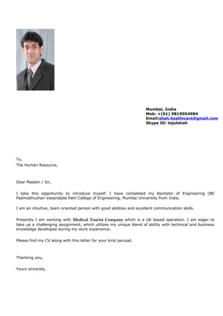 To,
The Human Resource,
Dear Madam / Sir,
I take this opportunity to introduce myself. I have completed my Bachelor of Engineering (BE
Padmabhushan Vasandada Patil College of Engineering, Mumbai University from India.
I am an intuitive, team oriented person with good abilities and excellent communication skills.
Presently I am working with Medical Tourist Company which is a UK based operation. I am eager to
take up a challenging assignment, which utilizes my unique blend of ability with technical and business
knowledge developed during my work experience.
Please find my CV along with this letter for your kind perusal.
Thanking you,
Yours sincerely,
Mumbai, India
Mob: +(91) 9819054984
Email:shah.healthcare@gmail.com
Skype ID: tejulshah
 