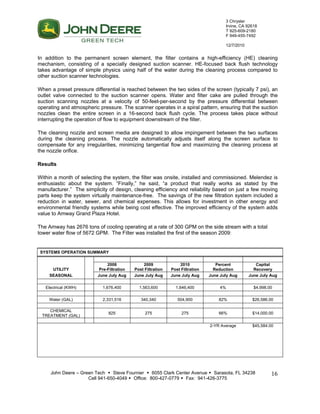 3 Chrysler
Irvine, CA 92618
T 925-609-2180
F 949-455-7492
12/7/2010
John Deere – Green Tech  Steve Fournier  6055 Clark Center Avenue  Sarasota, FL 34238
Cell 941-650-4049  Office: 800-427-0779  Fax: 941-426-3775
16
In addition to the permanent screen element, the filter contains a high-efficiency (HE) cleaning
mechanism, consisting of a specially designed suction scanner. HE-focused back flush technology
takes advantage of simple physics using half of the water during the cleaning process compared to
other suction scanner technologies.
When a preset pressure differential is reached between the two sides of the screen (typically 7 psi), an
outlet valve connected to the suction scanner opens. Water and filter cake are pulled through the
suction scanning nozzles at a velocity of 50-feet-per-second by the pressure differential between
operating and atmospheric pressure. The scanner operates in a spiral pattern, ensuring that the suction
nozzles clean the entire screen in a 16-second back flush cycle. The process takes place without
interrupting the operation of flow to equipment downstream of the filter.
The cleaning nozzle and screen media are designed to allow impingement between the two surfaces
during the cleaning process. The nozzle automatically adjusts itself along the screen surface to
compensate for any irregularities, minimizing tangential flow and maximizing the cleaning process at
the nozzle orifice.
Results
Within a month of selecting the system, the filter was onsite, installed and commissioned. Melendez is
enthusiastic about the system. “Finally,” he said, “a product that really works as stated by the
manufacturer.” The simplicity of design, cleaning efficiency and reliability based on just a few moving
parts keep the system virtually maintenance-free. The savings of the new filtration system included a
reduction in water, sewer, and chemical expenses. This allows for investment in other energy and
environmental friendly systems while being cost effective. The improved efficiency of the system adds
value to Amway Grand Plaza Hotel.
The Amway has 2676 tons of cooling operating at a rate of 300 GPM on the side stream with a total
tower water flow of 5672 GPM. The Filter was installed the first of the season 2009:
SYSTEMS OPERATION SUMMARY
2008 2009 2010 Percent Capital
UTILITY Pre-Filtration Post Filtration Post Filtration Reduction Recovery
SEASONAL June July Aug June July Aug June July Aug June July Aug June July Aug
Electrical (KWH) 1,676,400 1,563,600 1,646,400 4% $4,998.00
Water (GAL) 2,331,516 340,340 504,900 82% $26,586.00
CHEMICAL
TREATMENT (GAL)
825 275 275 66% $14,000.00
2-YR Average $45,584.00
 